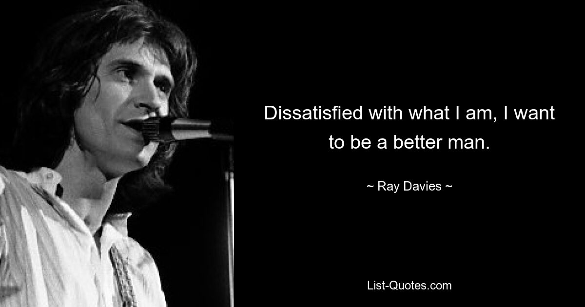 Dissatisfied with what I am, I want to be a better man. — © Ray Davies