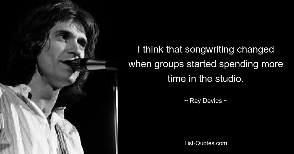 I think that songwriting changed when groups started spending more time in the studio. — © Ray Davies