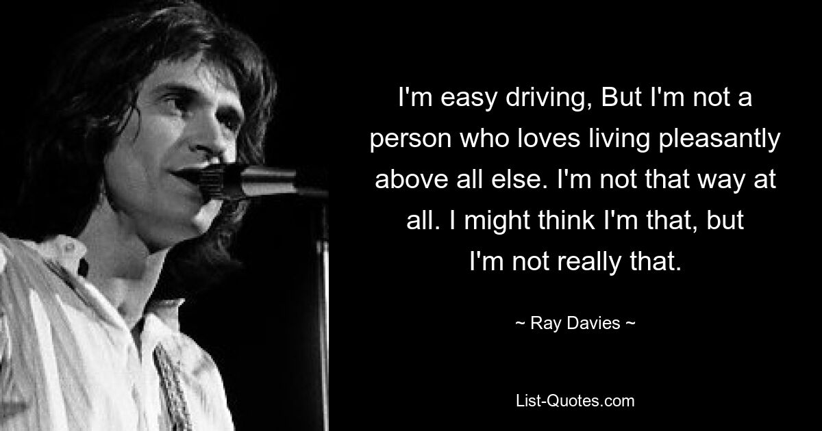 I'm easy driving, But I'm not a person who loves living pleasantly above all else. I'm not that way at all. I might think I'm that, but I'm not really that. — © Ray Davies