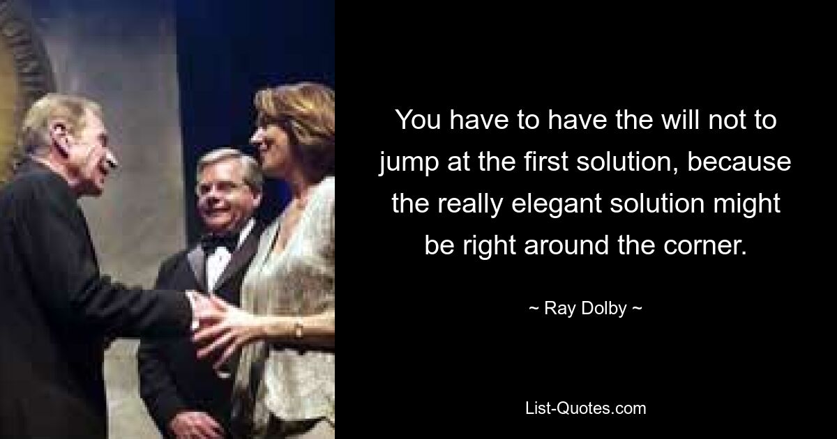 You have to have the will not to jump at the first solution, because the really elegant solution might be right around the corner. — © Ray Dolby