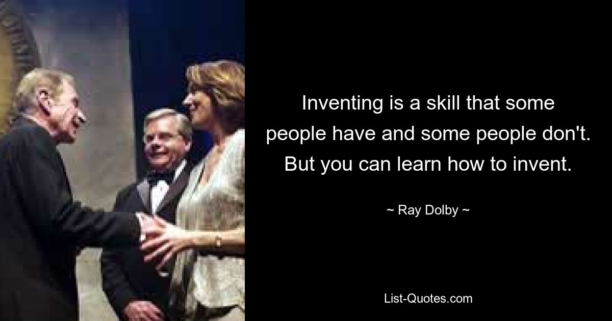 Inventing is a skill that some people have and some people don't. But you can learn how to invent. — © Ray Dolby