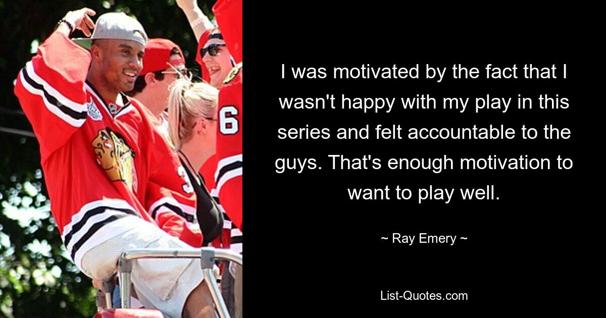 I was motivated by the fact that I wasn't happy with my play in this series and felt accountable to the guys. That's enough motivation to want to play well. — © Ray Emery