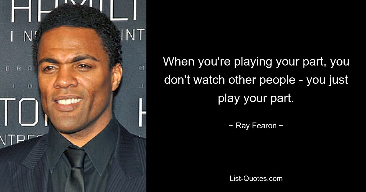 When you're playing your part, you don't watch other people - you just play your part. — © Ray Fearon