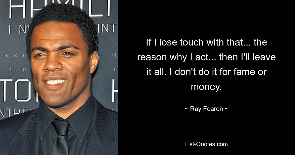 If I lose touch with that... the reason why I act... then I'll leave it all. I don't do it for fame or money. — © Ray Fearon