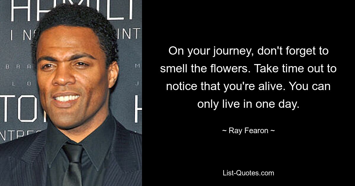 On your journey, don't forget to smell the flowers. Take time out to notice that you're alive. You can only live in one day. — © Ray Fearon