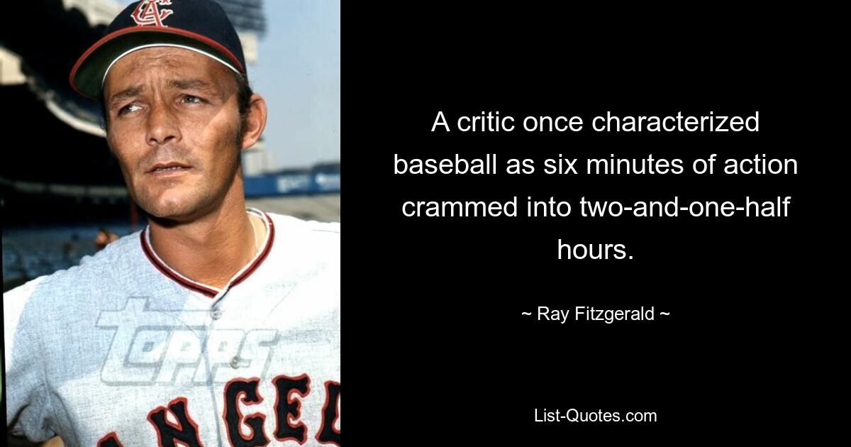 A critic once characterized baseball as six minutes of action crammed into two-and-one-half hours. — © Ray Fitzgerald