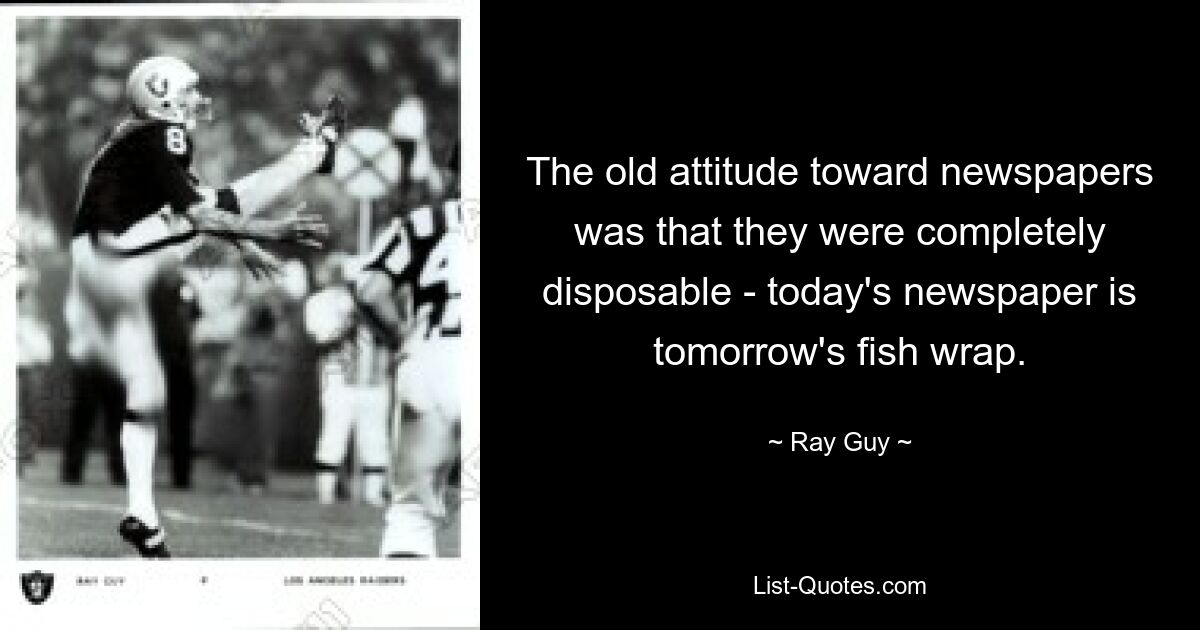 The old attitude toward newspapers was that they were completely disposable - today's newspaper is tomorrow's fish wrap. — © Ray Guy