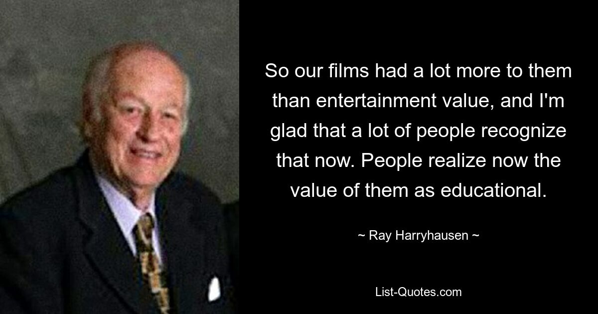 So our films had a lot more to them than entertainment value, and I'm glad that a lot of people recognize that now. People realize now the value of them as educational. — © Ray Harryhausen