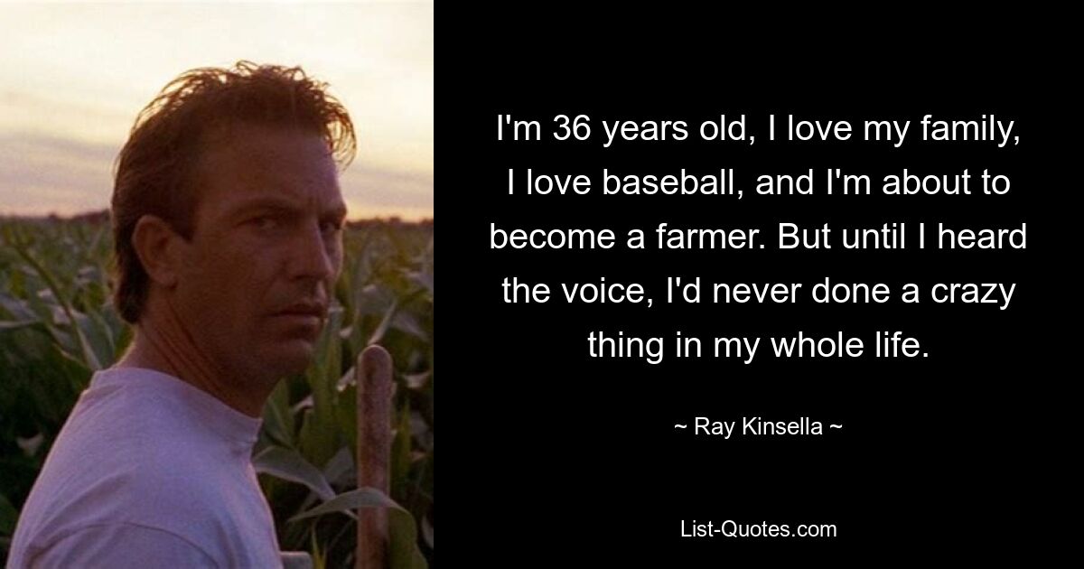 I'm 36 years old, I love my family, I love baseball, and I'm about to become a farmer. But until I heard the voice, I'd never done a crazy thing in my whole life. — © Ray Kinsella