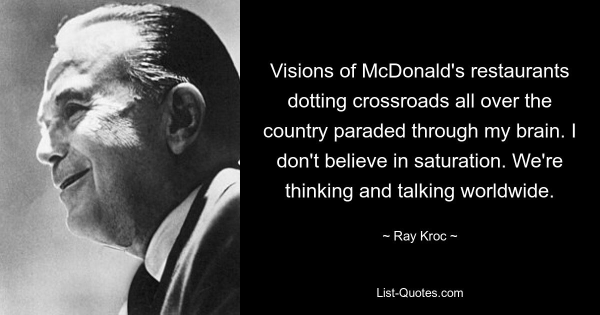 Visions of McDonald's restaurants dotting crossroads all over the country paraded through my brain. I don't believe in saturation. We're thinking and talking worldwide. — © Ray Kroc