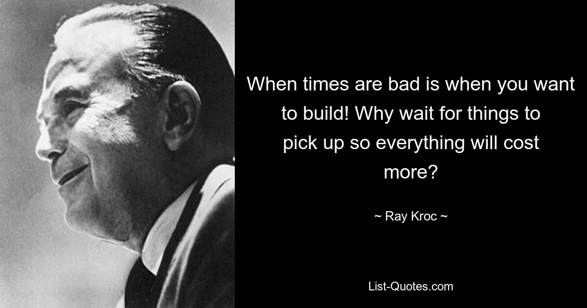 When times are bad is when you want to build! Why wait for things to pick up so everything will cost more? — © Ray Kroc