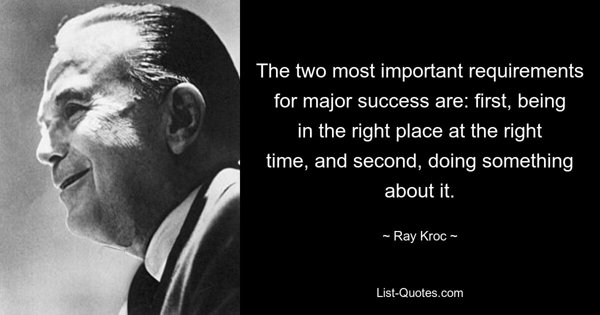 The two most important requirements for major success are: first, being in the right place at the right time, and second, doing something about it. — © Ray Kroc