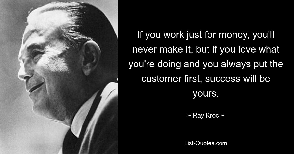 If you work just for money, you'll never make it, but if you love what you're doing and you always put the customer first, success will be yours. — © Ray Kroc