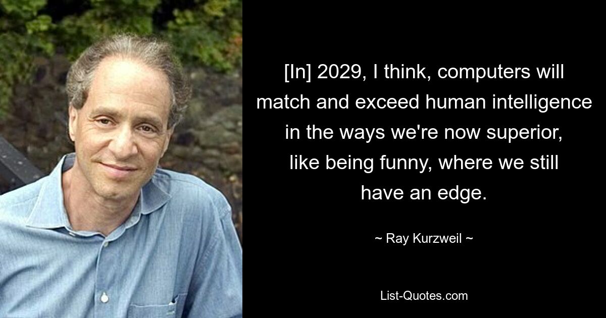 [In] 2029, I think, computers will match and exceed human intelligence in the ways we're now superior, like being funny, where we still have an edge. — © Ray Kurzweil