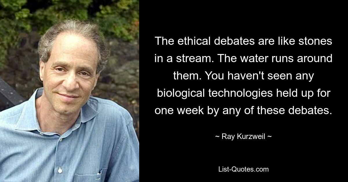 The ethical debates are like stones in a stream. The water runs around them. You haven't seen any biological technologies held up for one week by any of these debates. — © Ray Kurzweil