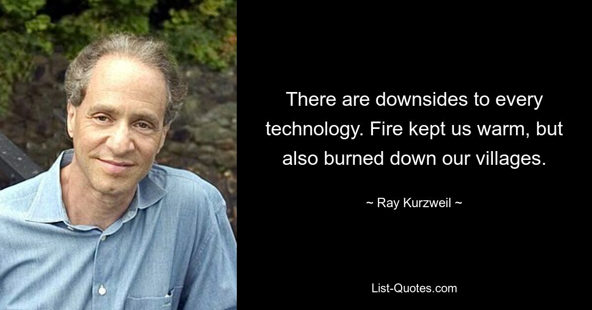 There are downsides to every technology. Fire kept us warm, but also burned down our villages. — © Ray Kurzweil