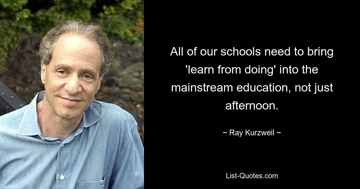 All of our schools need to bring 'learn from doing' into the mainstream education, not just afternoon. — © Ray Kurzweil