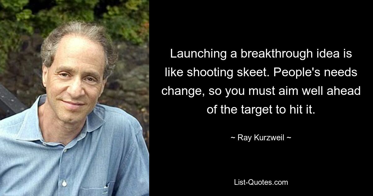 Launching a breakthrough idea is like shooting skeet. People's needs change, so you must aim well ahead of the target to hit it. — © Ray Kurzweil