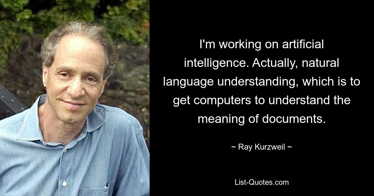 Ich arbeite an künstlicher Intelligenz. Eigentlich geht es um das Verständnis natürlicher Sprache, bei dem Computer dazu gebracht werden sollen, die Bedeutung von Dokumenten zu verstehen. — © Ray Kurzweil