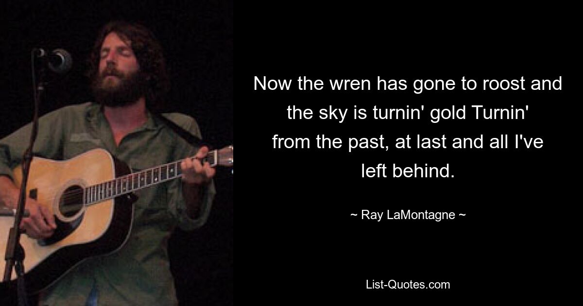 Now the wren has gone to roost and the sky is turnin' gold Turnin' from the past, at last and all I've left behind. — © Ray LaMontagne