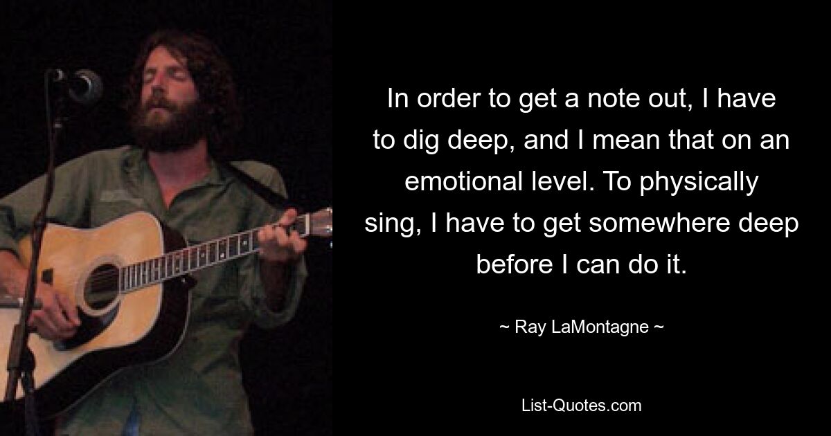 In order to get a note out, I have to dig deep, and I mean that on an emotional level. To physically sing, I have to get somewhere deep before I can do it. — © Ray LaMontagne