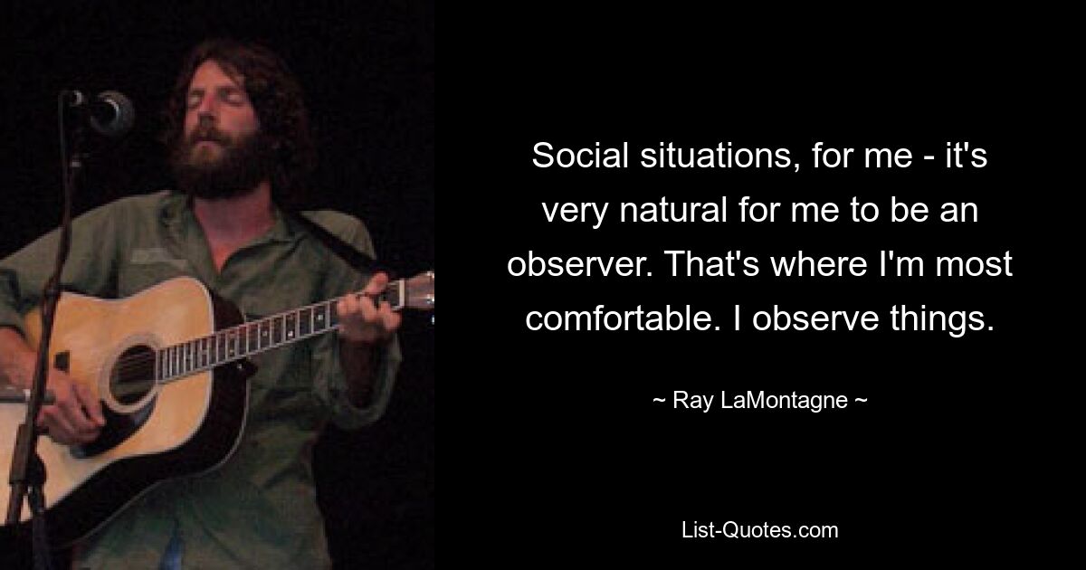 Social situations, for me - it's very natural for me to be an observer. That's where I'm most comfortable. I observe things. — © Ray LaMontagne