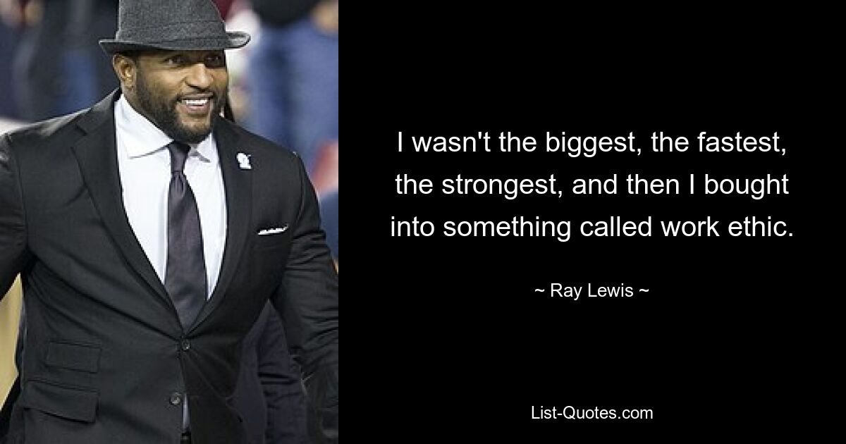 I wasn't the biggest, the fastest, the strongest, and then I bought into something called work ethic. — © Ray Lewis