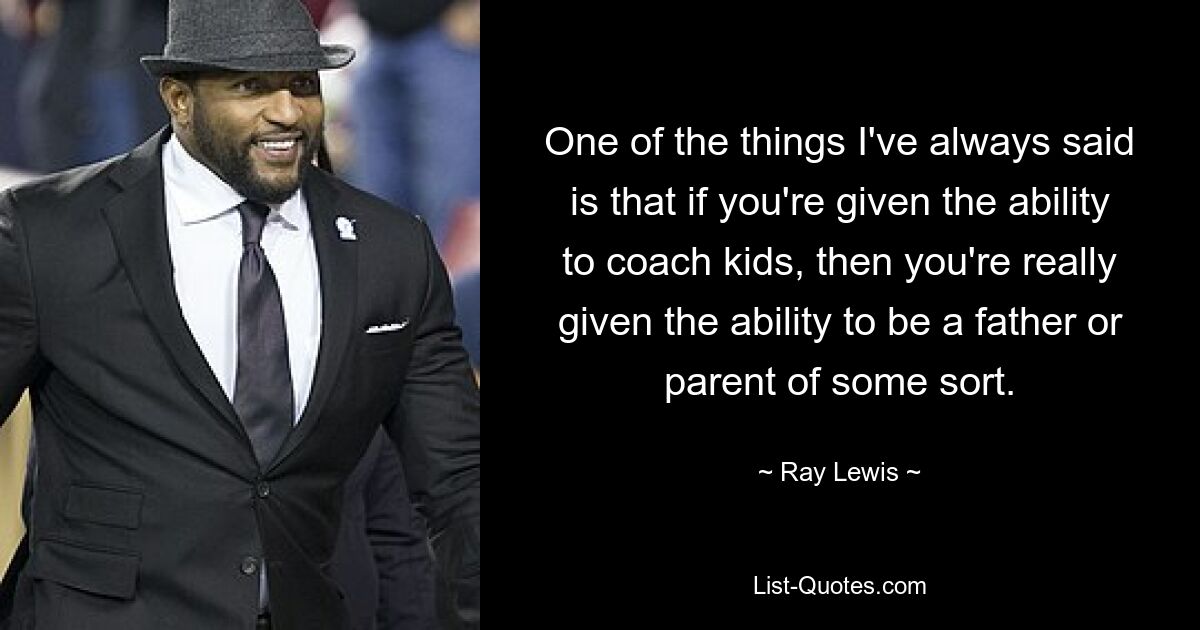 One of the things I've always said is that if you're given the ability to coach kids, then you're really given the ability to be a father or parent of some sort. — © Ray Lewis