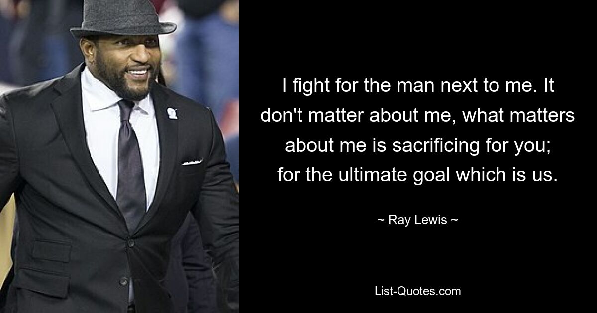 I fight for the man next to me. It don't matter about me, what matters about me is sacrificing for you; for the ultimate goal which is us. — © Ray Lewis