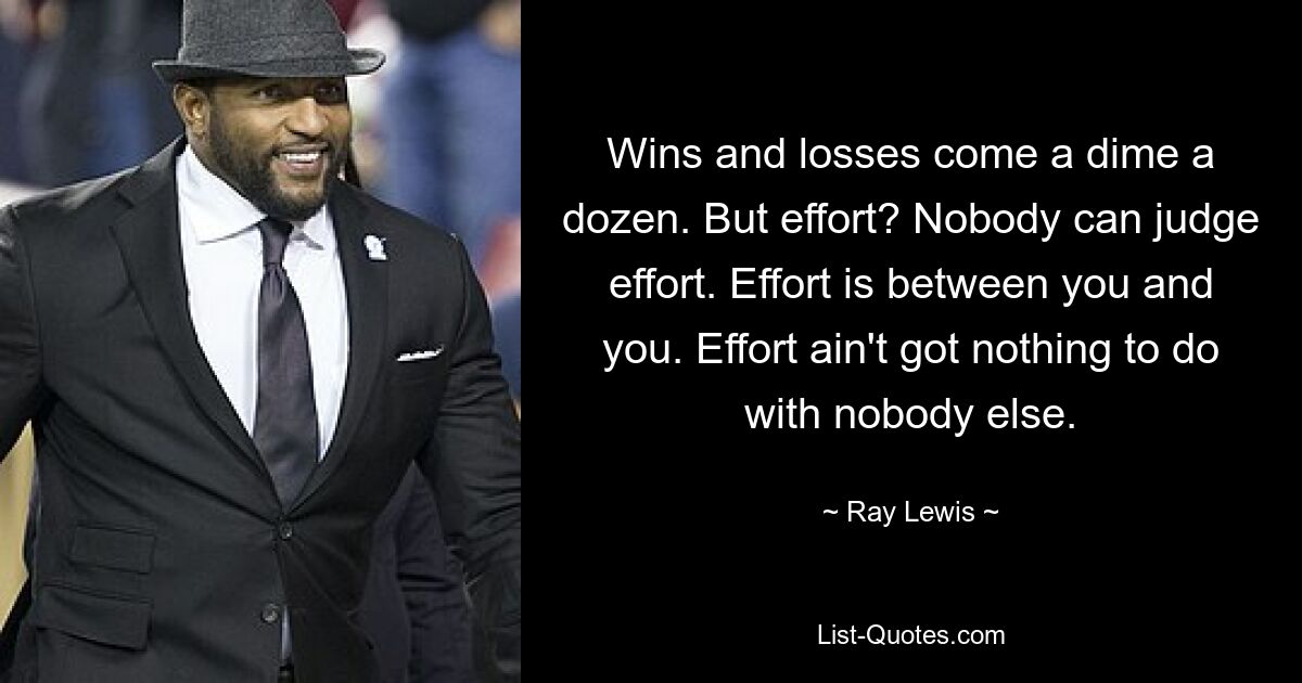 Wins and losses come a dime a dozen. But effort? Nobody can judge effort. Effort is between you and you. Effort ain't got nothing to do with nobody else. — © Ray Lewis