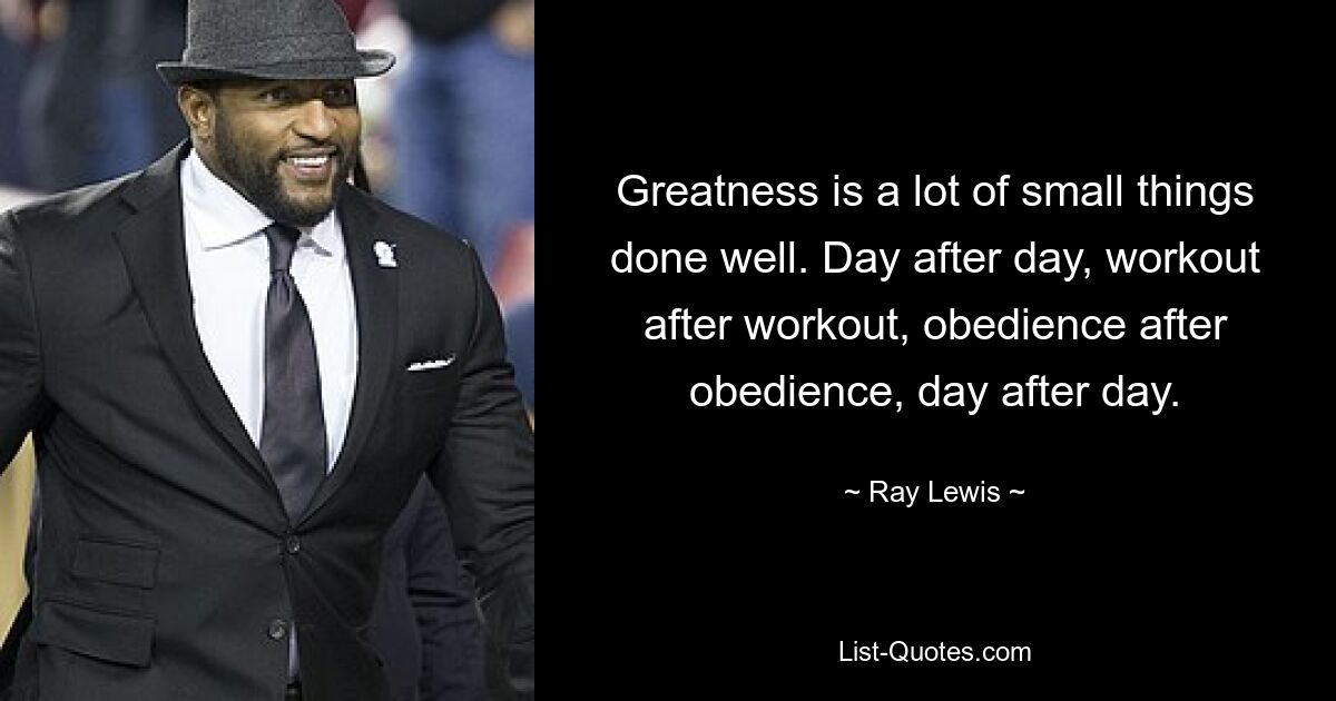 Greatness is a lot of small things done well. Day after day, workout after workout, obedience after obedience, day after day. — © Ray Lewis