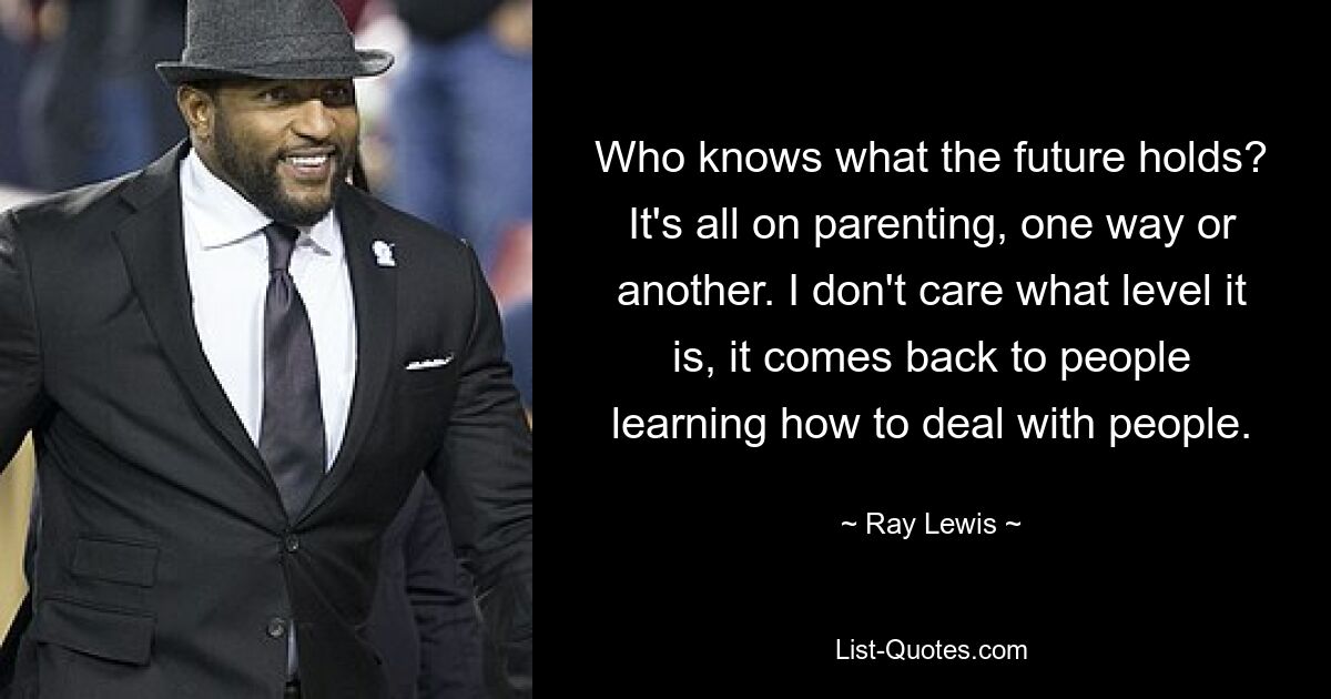 Who knows what the future holds? It's all on parenting, one way or another. I don't care what level it is, it comes back to people learning how to deal with people. — © Ray Lewis