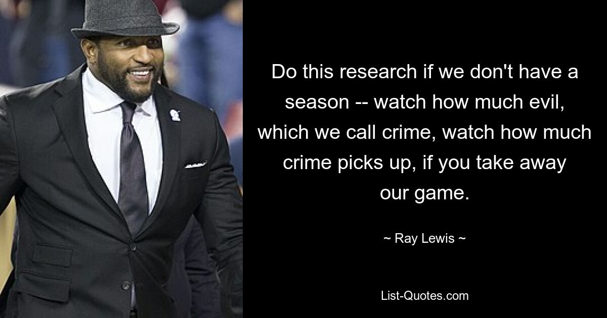 Do this research if we don't have a season -- watch how much evil, which we call crime, watch how much crime picks up, if you take away our game. — © Ray Lewis