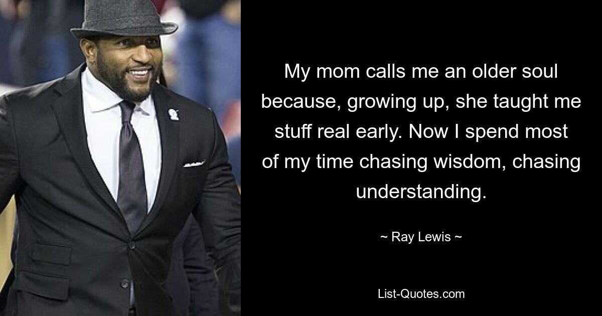 My mom calls me an older soul because, growing up, she taught me stuff real early. Now I spend most of my time chasing wisdom, chasing understanding. — © Ray Lewis