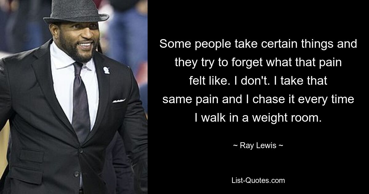 Some people take certain things and they try to forget what that pain felt like. I don't. I take that same pain and I chase it every time I walk in a weight room. — © Ray Lewis