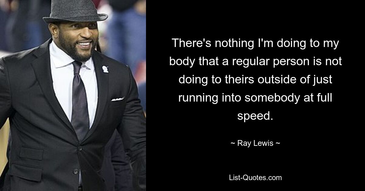 There's nothing I'm doing to my body that a regular person is not doing to theirs outside of just running into somebody at full speed. — © Ray Lewis