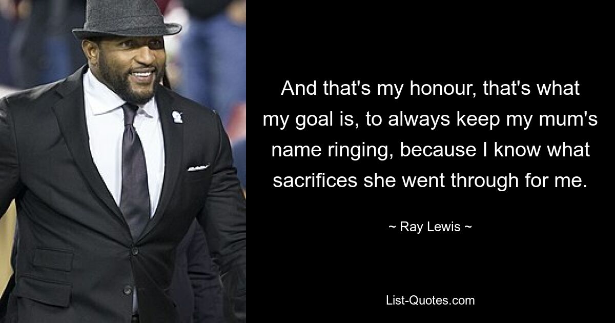 And that's my honour, that's what my goal is, to always keep my mum's name ringing, because I know what sacrifices she went through for me. — © Ray Lewis