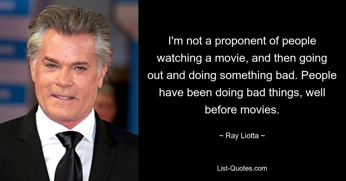 I'm not a proponent of people watching a movie, and then going out and doing something bad. People have been doing bad things, well before movies. — © Ray Liotta