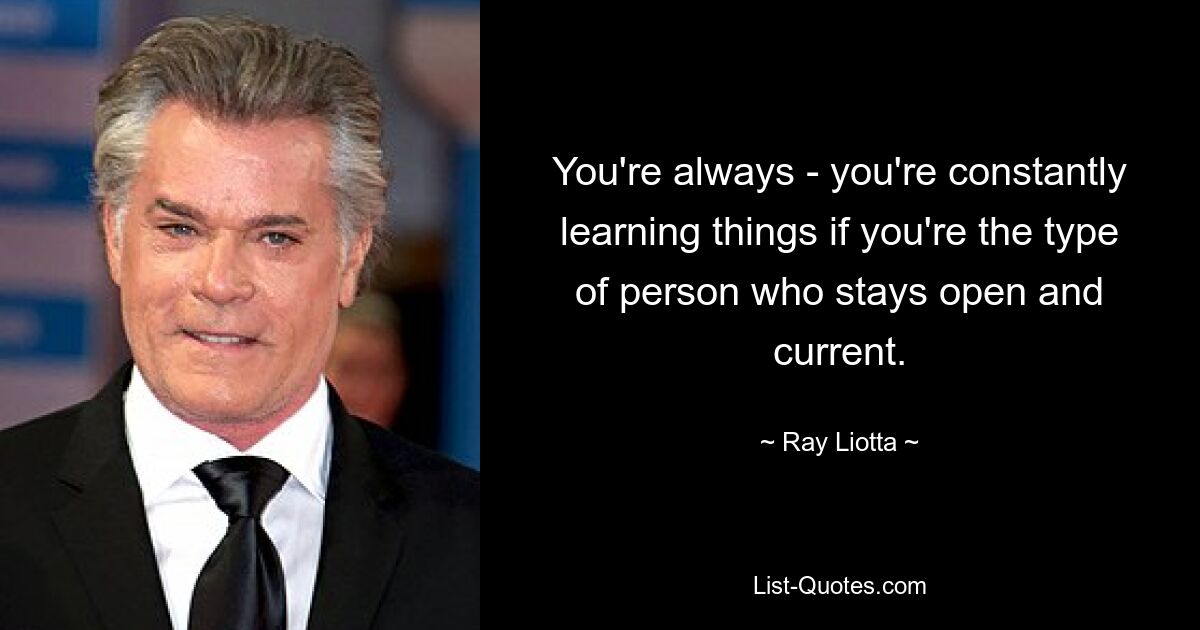 You're always - you're constantly learning things if you're the type of person who stays open and current. — © Ray Liotta