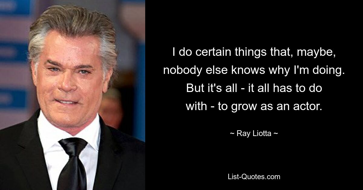 I do certain things that, maybe, nobody else knows why I'm doing. But it's all - it all has to do with - to grow as an actor. — © Ray Liotta