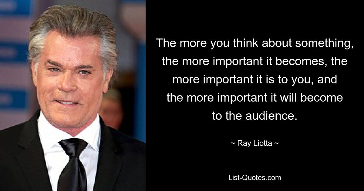 The more you think about something, the more important it becomes, the more important it is to you, and the more important it will become to the audience. — © Ray Liotta