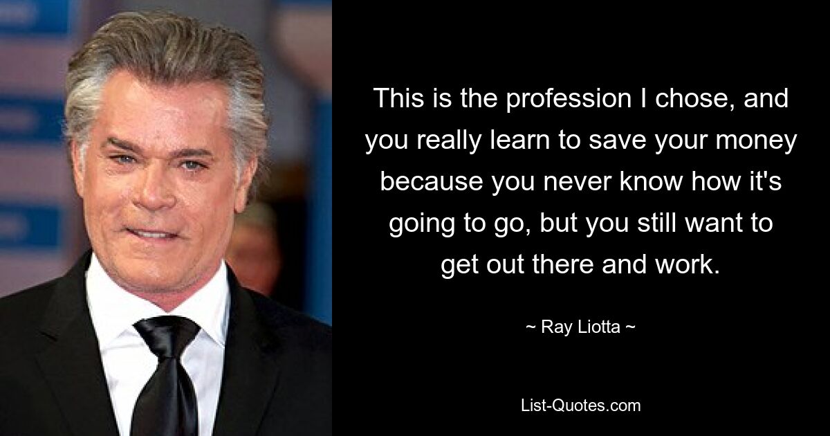 This is the profession I chose, and you really learn to save your money because you never know how it's going to go, but you still want to get out there and work. — © Ray Liotta