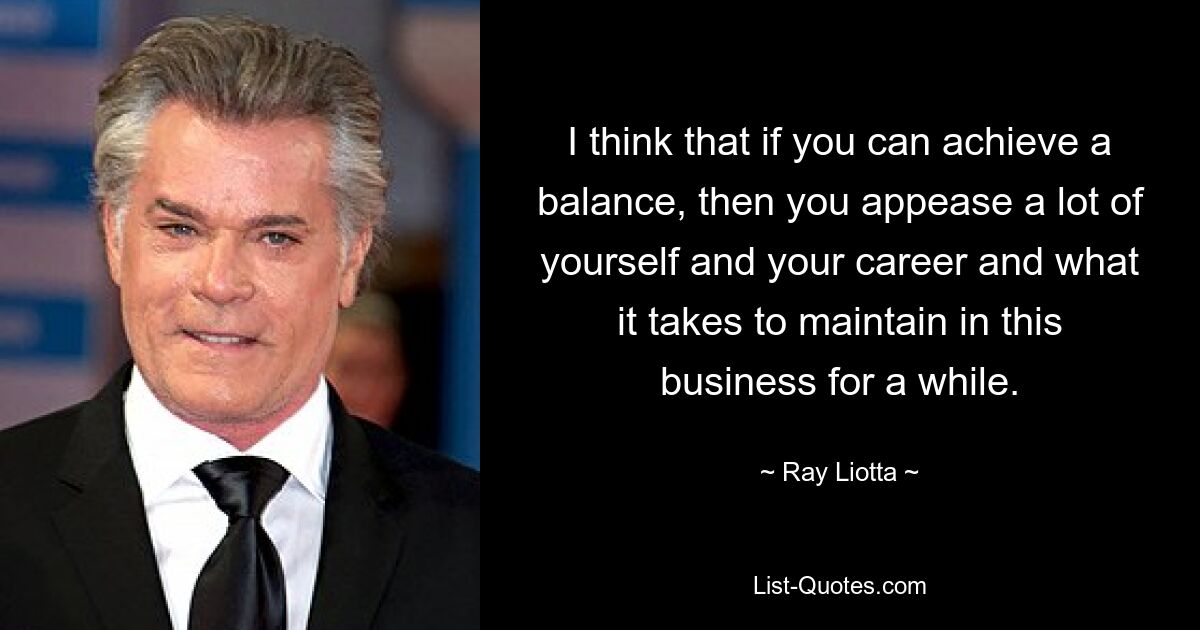 I think that if you can achieve a balance, then you appease a lot of yourself and your career and what it takes to maintain in this business for a while. — © Ray Liotta