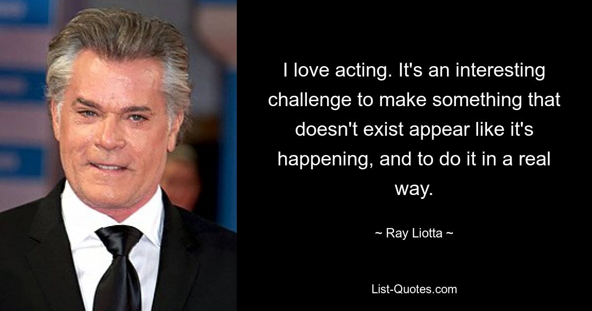 I love acting. It's an interesting challenge to make something that doesn't exist appear like it's happening, and to do it in a real way. — © Ray Liotta