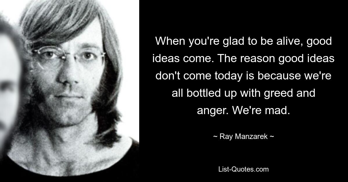 When you're glad to be alive, good ideas come. The reason good ideas don't come today is because we're all bottled up with greed and anger. We're mad. — © Ray Manzarek