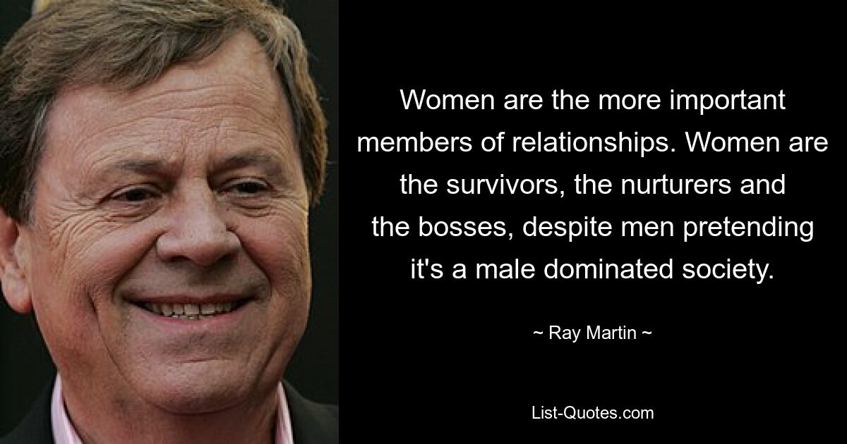 Women are the more important members of relationships. Women are the survivors, the nurturers and the bosses, despite men pretending it's a male dominated society. — © Ray Martin