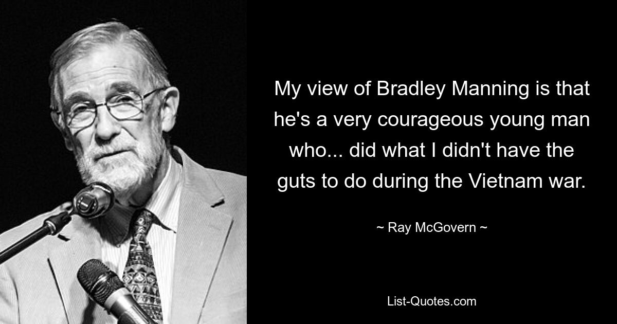 My view of Bradley Manning is that he's a very courageous young man who... did what I didn't have the guts to do during the Vietnam war. — © Ray McGovern