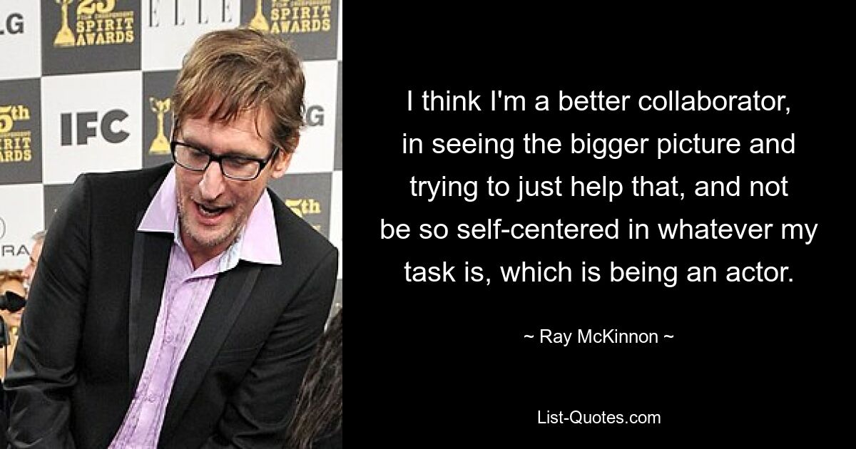 I think I'm a better collaborator, in seeing the bigger picture and trying to just help that, and not be so self-centered in whatever my task is, which is being an actor. — © Ray McKinnon