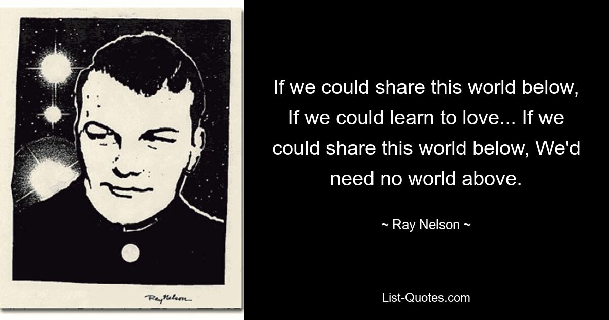 If we could share this world below, If we could learn to love... If we could share this world below, We'd need no world above. — © Ray Nelson