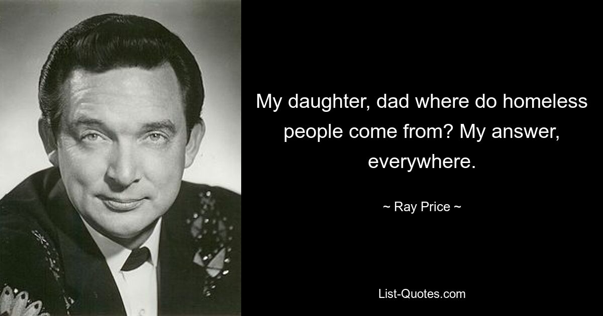 My daughter, dad where do homeless people come from? My answer, everywhere. — © Ray Price